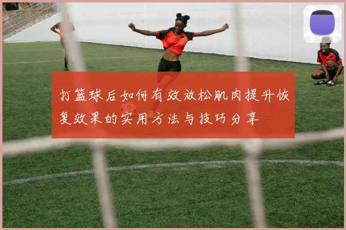 打篮球后如何有效放松肌肉提升恢复效果的实用方法与技巧分享