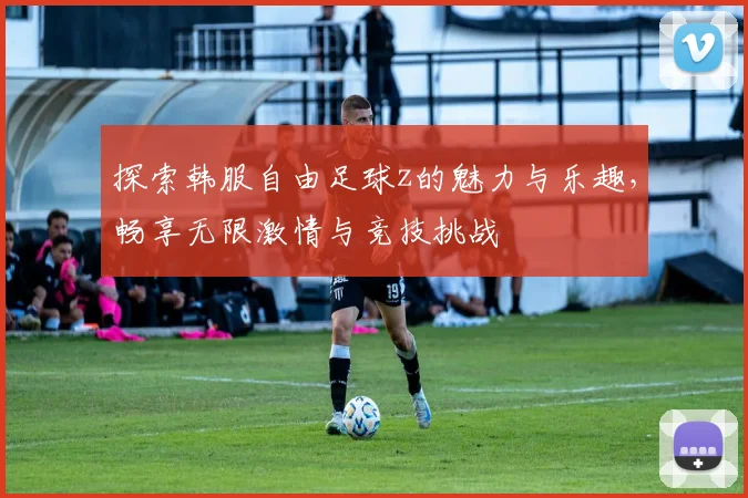 探索韩服自由足球z的魅力与乐趣，畅享无限激情与竞技挑战