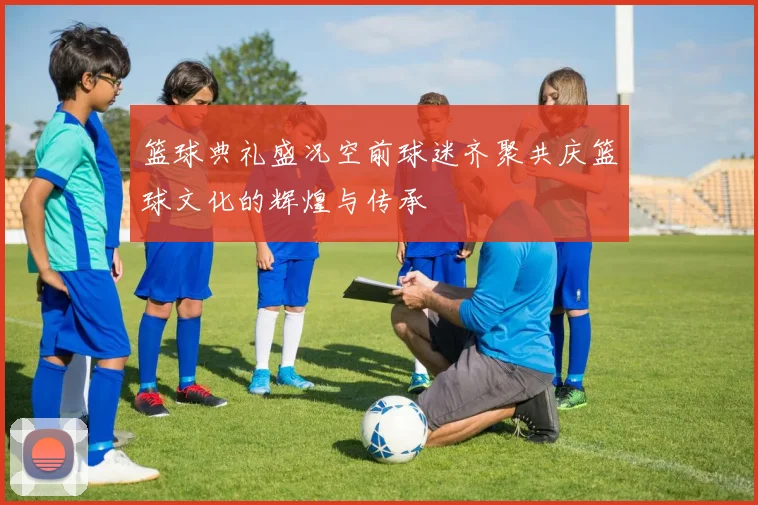 篮球典礼盛况空前球迷齐聚共庆篮球文化的辉煌与传承