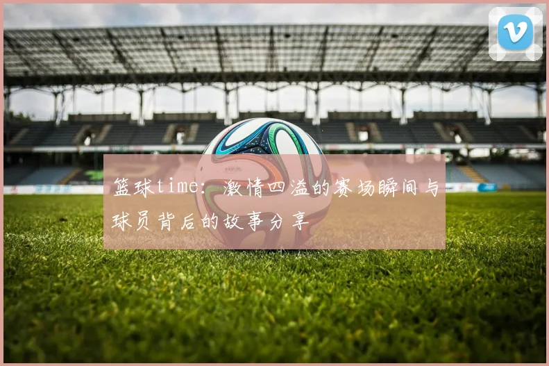 篮球time：激情四溢的赛场瞬间与球员背后的故事分享