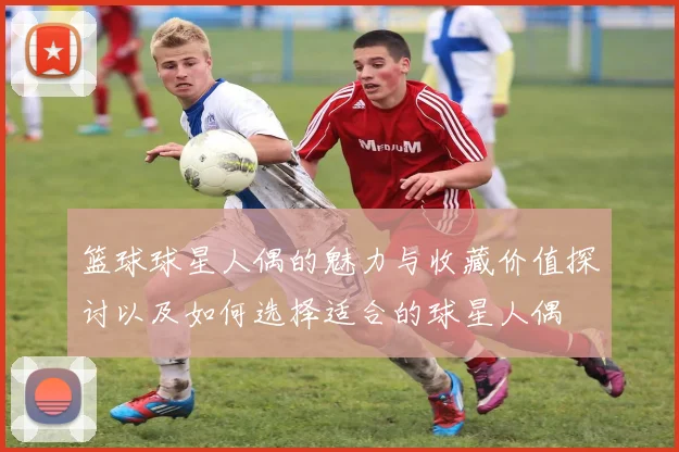 篮球球星人偶的魅力与收藏价值探讨以及如何选择适合的球星人偶
