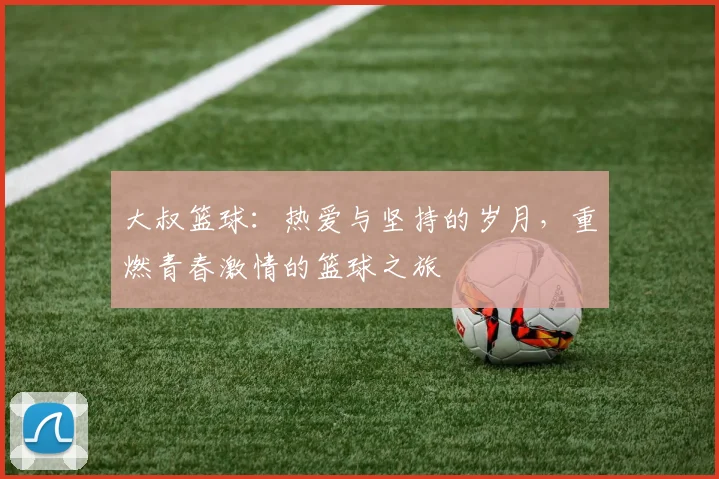 大叔篮球：热爱与坚持的岁月，重燃青春激情的篮球之旅