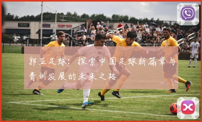 郭亚足球：探索中国足球新篇章与青训发展的未来之路