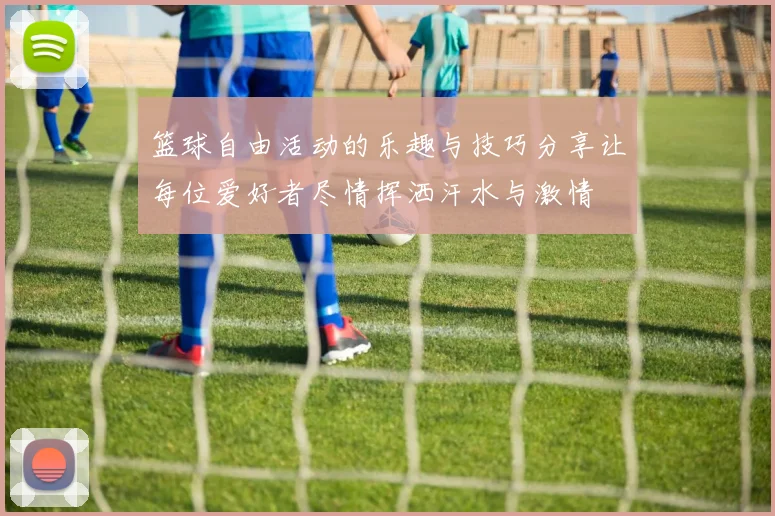 篮球自由活动的乐趣与技巧分享让每位爱好者尽情挥洒汗水与激情